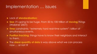 Implementation … issues
 Lack of standardization;
 Size: it’s going to be huge. From 50 to 100 trillion of moving things
[Waldner 2007];
 Time constraints: “extremely hard real-time system”: billion of
simultaneous events.
 Position tracking: things have to know their neighbors and interact
to them.
 The shear quantity of data is way above what we can process
now … or not !?
 