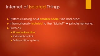 Internet of Isolated Things
 Systems running on a smaller scale: size and area;
 Informationally isolated to the “big IoT”  private networks;
 Such as:
 Home automation;
 Industrial control;
 Safety critical systems.
 