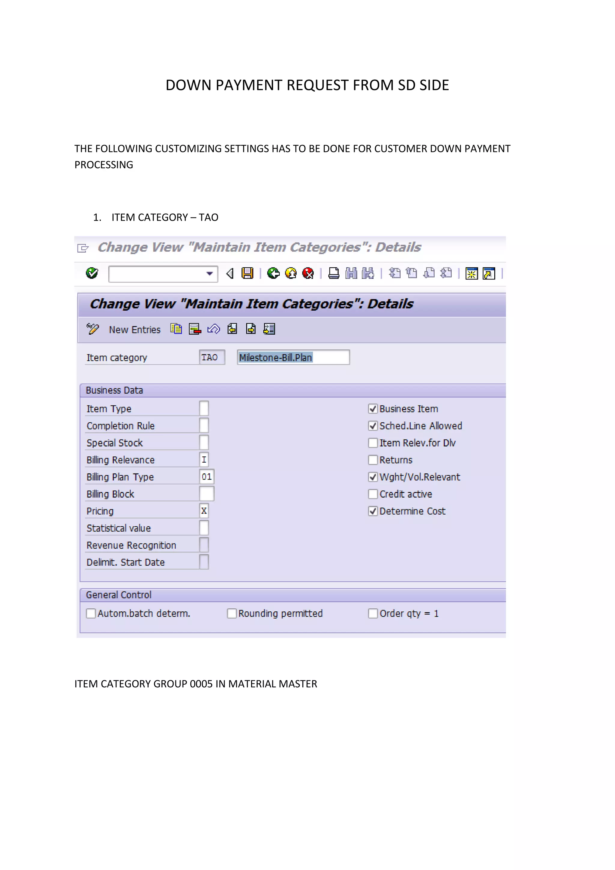 DOWN PAYMENT REQUEST FROM SD SIDE

THE FOLLOWING CUSTOMIZING SETTINGS HAS TO BE DONE FOR CUSTOMER DOWN PAYMENT
PROCESSING

1. ITEM CATEGORY – TAO

ITEM CATEGORY GROUP 0005 IN MATERIAL MASTER

 
