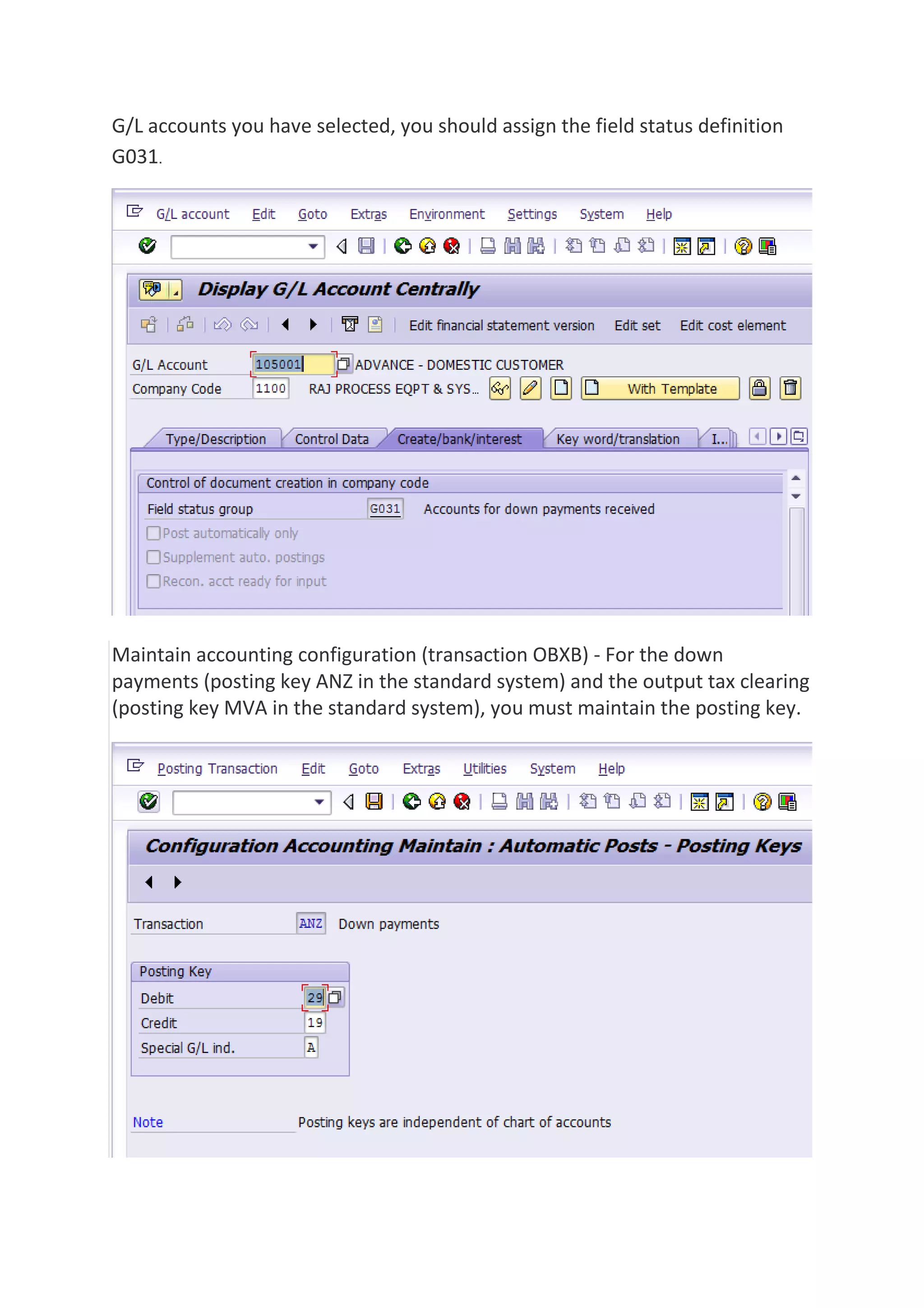 G/L accounts you have selected, you should assign the field status definition
G031.

Maintain accounting configuration (transaction OBXB) - For the down
payments (posting key ANZ in the standard system) and the output tax clearing
(posting key MVA in the standard system), you must maintain the posting key.

 