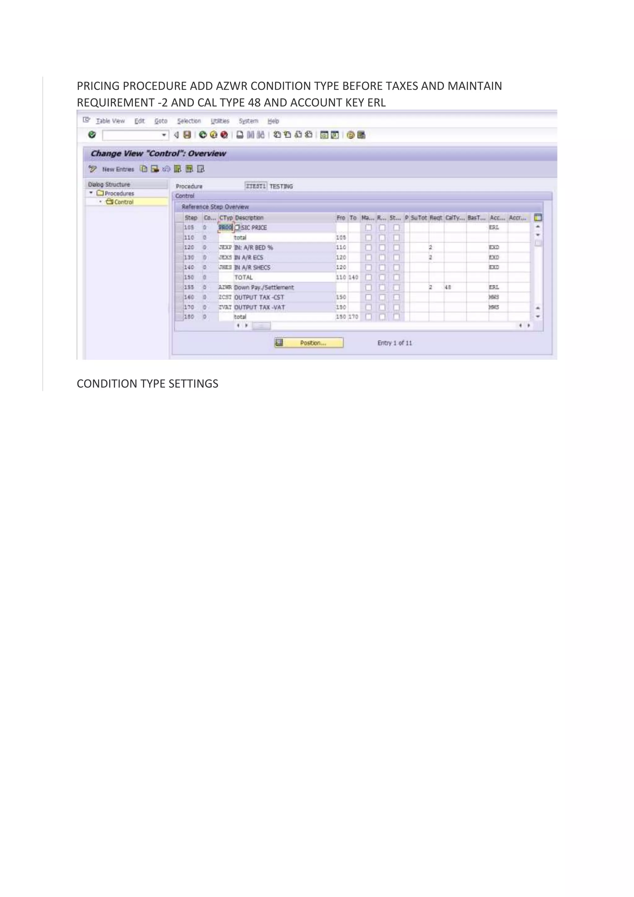 PRICING PROCEDURE ADD AZWR CONDITION TYPE BEFORE TAXES AND MAINTAIN
REQUIREMENT -2 AND CAL TYPE 48 AND ACCOUNT KEY ERL

CONDITION TYPE SETTINGS

 