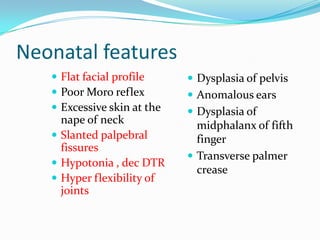 Neonatal features
    Flat facial profile      Dysplasia of pelvis
    Poor Moro reflex         Anomalous ears
    Excessive skin at the    Dysplasia of
     nape of neck              midphalanx of fifth
    Slanted palpebral         finger
     fissures
                              Transverse palmer
    Hypotonia , dec DTR
                               crease
    Hyper flexibility of
     joints
 