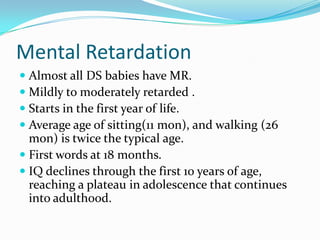 Mental Retardation
 Almost all DS babies have MR.
 Mildly to moderately retarded .
 Starts in the first year of life.
 Average age of sitting(11 mon), and walking (26
  mon) is twice the typical age.
 First words at 18 months.
 IQ declines through the first 10 years of age,
  reaching a plateau in adolescence that continues
  into adulthood.
 