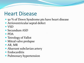 Heart Disease
   50 % of Down Syndrome pts have heart disease
   Atrioventricular septal defect
   VSD
   Secundum ASD
   PDA
   Tetrology of Fallot
   Mitral valve prolapse
   AR, MR
   Abarrant subclavian artery
   Endocarditis
   Pulmonary hypertension
 