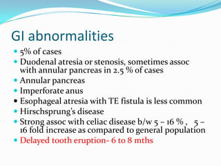 GI abnormalities
 5% of cases
 Duodenal atresia or stenosis, sometimes assoc
  with annular pancreas in 2.5 % of cases
 Annular pancreas
 Imperforate anus
 Esophageal atresia with TE fistula is less common
 Hirschsprung’s disease
 Strong assoc with celiac disease b/w 5 – 16 % , 5 –
  16 fold increase as compared to general population
 Delayed tooth eruption- 6 to 8 mths
 
