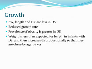 Growth
 BW, length and HC are less in DS
 Reduced growth rate
 Prevalence of obesity is greater in DS
 Weight is less than expected for length in infants with
  DS, and then increases disproportionally so that they
  are obese by age 3-4 yrs
 