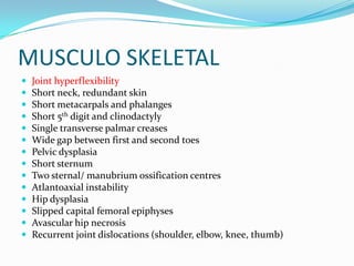 MUSCULO SKELETAL
   Joint hyperflexibility
   Short neck, redundant skin
   Short metacarpals and phalanges
   Short 5th digit and clinodactyly
   Single transverse palmar creases
   Wide gap between first and second toes
   Pelvic dysplasia
   Short sternum
   Two sternal/ manubrium ossification centres
   Atlantoaxial instability
   Hip dysplasia
   Slipped capital femoral epiphyses
   Avascular hip necrosis
   Recurrent joint dislocations (shoulder, elbow, knee, thumb)
 