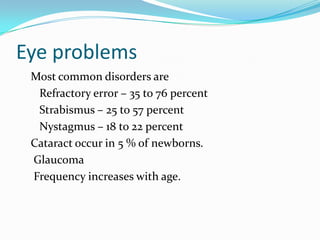 Eye problems
 Most common disorders are
  Refractory error – 35 to 76 percent
  Strabismus – 25 to 57 percent
  Nystagmus – 18 to 22 percent
 Cataract occur in 5 % of newborns.
 Glaucoma
 Frequency increases with age.
 