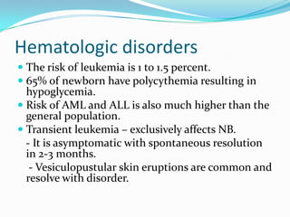 Hematologic disorders
 The risk of leukemia is 1 to 1.5 percent.
 65% of newborn have polycythemia resulting in
  hypoglycemia.
 Risk of AML and ALL is also much higher than the
  general population.
 Transient leukemia – exclusively affects NB.
  - It is asymptomatic with spontaneous resolution
  in 2-3 months.
   - Vesiculopustular skin eruptions are common and
  resolve with disorder.
 