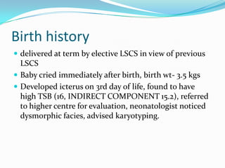 Birth history
 delivered at term by elective LSCS in view of previous
  LSCS
 Baby cried immediately after birth, birth wt- 3.5 kgs
 Developed icterus on 3rd day of life, found to have
  high TSB (16, INDIRECT COMPONENT 15.2), referred
  to higher centre for evaluation, neonatologist noticed
  dysmorphic facies, advised karyotyping.
 