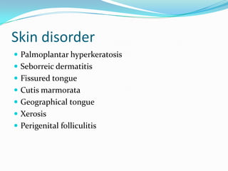 Skin disorder
 Palmoplantar hyperkeratosis
 Seborreic dermatitis
 Fissured tongue
 Cutis marmorata
 Geographical tongue
 Xerosis
 Perigenital folliculitis
 