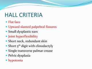 HALL CRITERIA
 Flat face
 Upward slanted palpebral fissures
 Small dysplastic ears
 Joint hyperflexibility
 Short neck, redundant skin
 Short 5th digit with clinodactyly
 Single transverse palmar crease
 Pelvic dysplasia
 hypotonia
 
