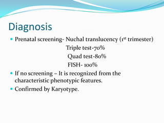 Diagnosis
 Prenatal screening- Nuchal translucency (1st trimester)
                        Triple test-70%
                         Quad test-80%
                         FISH- 100%
 If no screening – It is recognized from the
  characteristic phenotypic features.
 Confirmed by Karyotype.
 
