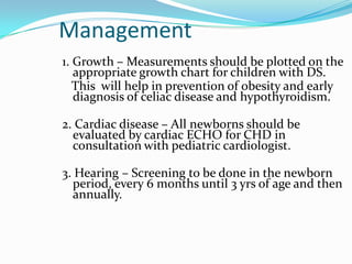 Management
1. Growth – Measurements should be plotted on the
   appropriate growth chart for children with DS.
   This will help in prevention of obesity and early
   diagnosis of celiac disease and hypothyroidism.

2. Cardiac disease – All newborns should be
  evaluated by cardiac ECHO for CHD in
  consultation with pediatric cardiologist.

3. Hearing – Screening to be done in the newborn
  period, every 6 months until 3 yrs of age and then
  annually.
 