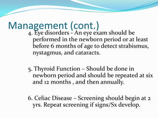 Management (cont.)
   4. Eye disorders - An eye exam should be
     performed in the newborn period or at least
     before 6 months of age to detect strabismus,
     nystagmus, and cataracts.

   5. Thyroid Function – Should be done in
     newborn period and should be repeated at six
     and 12 months , and then annually.

   6. Celiac Disease – Screening should begin at 2
     yrs. Repeat screening if signs/Sx develop.
 