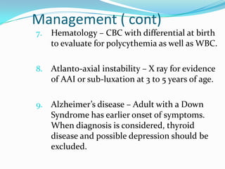 Management ( cont)
7.   Hematology – CBC with differential at birth
     to evaluate for polycythemia as well as WBC.

8.   Atlanto-axial instability – X ray for evidence
     of AAI or sub-luxation at 3 to 5 years of age.

9.   Alzheimer’s disease – Adult with a Down
     Syndrome has earlier onset of symptoms.
     When diagnosis is considered, thyroid
     disease and possible depression should be
     excluded.
 