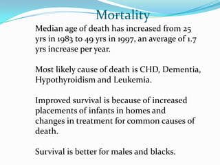 Mortality
Median age of death has increased from 25
yrs in 1983 to 49 yrs in 1997, an average of 1.7
yrs increase per year.

Most likely cause of death is CHD, Dementia,
Hypothyroidism and Leukemia.

Improved survival is because of increased
placements of infants in homes and
changes in treatment for common causes of
death.

Survival is better for males and blacks.
 