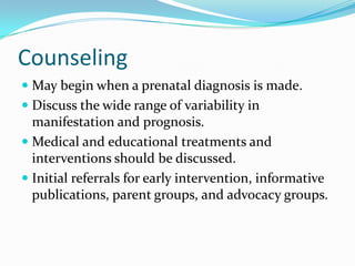Counseling
 May begin when a prenatal diagnosis is made.
 Discuss the wide range of variability in
  manifestation and prognosis.
 Medical and educational treatments and
  interventions should be discussed.
 Initial referrals for early intervention, informative
  publications, parent groups, and advocacy groups.
 