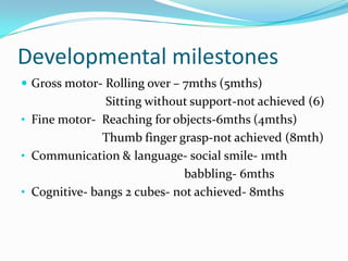 Developmental milestones
 Gross motor- Rolling over – 7mths (5mths)
               Sitting without support-not achieved (6)
• Fine motor- Reaching for objects-6mths (4mths)
               Thumb finger grasp-not achieved (8mth)
• Communication & language- social smile- 1mth
                              babbling- 6mths
• Cognitive- bangs 2 cubes- not achieved- 8mths
 