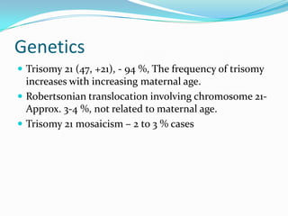 Genetics
 Trisomy 21 (47, +21), - 94 %, The frequency of trisomy
  increases with increasing maternal age.
 Robertsonian translocation involving chromosome 21-
  Approx. 3-4 %, not related to maternal age.
 Trisomy 21 mosaicism – 2 to 3 % cases
 