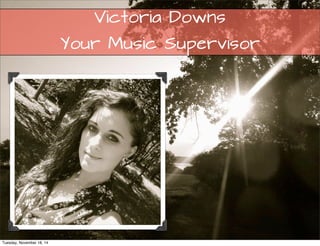 Victoria Downs 
Your Music Supervisor 
Tuesday, November 18, 14 
 