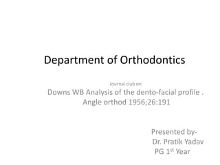 Department of Orthodontics
Journal club on
Downs WB Analysis of the dento-facial profile .
Angle orthod 1956;26:191
Presented by-
Dr. Pratik Yadav
PG 1st Year
 