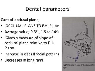 Dental parameters
Cant of occlusal plane;
• OCCLUSAL PLANE TO F.H. Plane
• Average value; 9.3⁰ ( 1.5 to 14⁰)
• Gives a measure of slope of
occlusal plane relative to F.H.
Plane .
• Increase in class II facial paterns
• Decreases in long rami
 