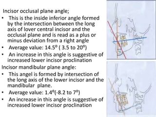 Incisor occlusal plane angle;
• This is the inside inferior angle formed
by the intersection between the long
axis of lover central incisor and the
occlusal plane and is read as a plus or
minus deviation from a right angle
• Average value: 14.5⁰ ( 3.5 to 20⁰)
• An increase in this angle is suggestive of
increased lower incisor proclination
Incisor mandibular plane angle:
• This angel is formed by intersection of
the long axis of the lower incisor and the
mandibular plane.
• Average value: 1.4⁰(-8.2 to 7⁰)
• An increase in this angle is suggestive of
increased lower incisor proclination
 
