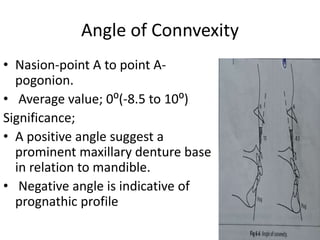 Angle of Connvexity
• Nasion-point A to point A-
pogonion.
• Average value; 0⁰(-8.5 to 10⁰)
Significance;
• A positive angle suggest a
prominent maxillary denture base
in relation to mandible.
• Negative angle is indicative of
prognathic profile
 