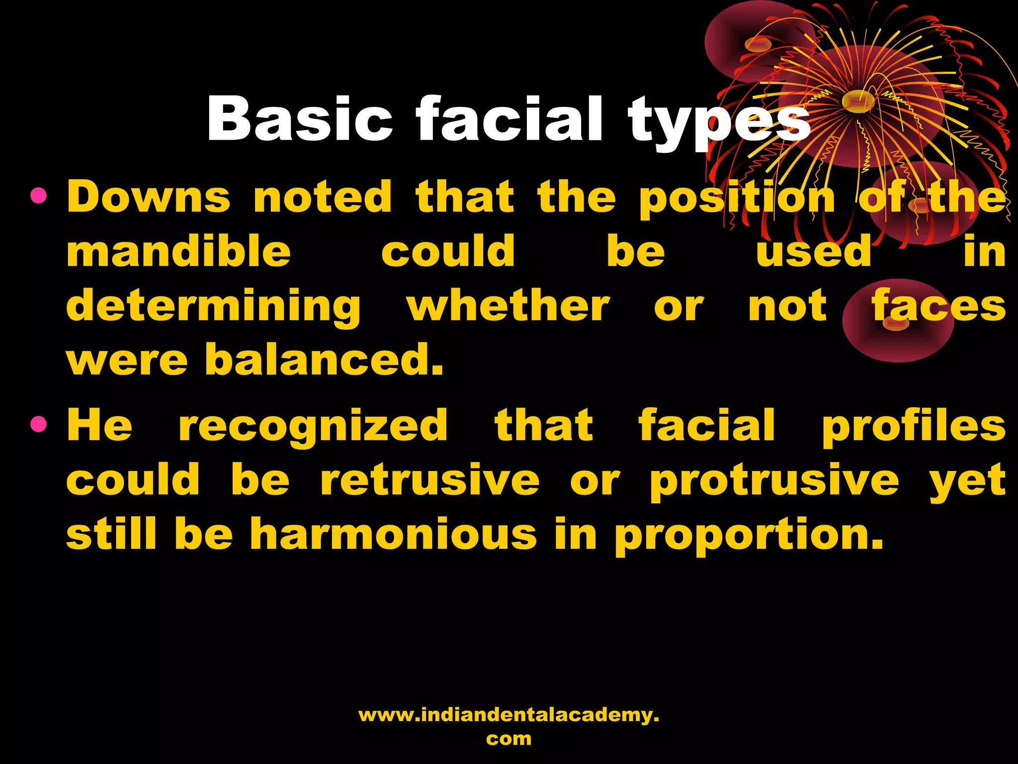 Basic facial types
• Downs noted that the position of the
mandible could be used in
determining whether or not faces
were balanced.
• He recognized that facial profiles
could be retrusive or protrusive yet
still be harmonious in proportion.
www.indiandentalacademy.
com
 