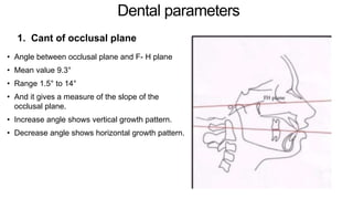 Dental parameters
1. Cant of occlusal plane
• Angle between occlusal plane and F- H plane
• Mean value 9.3°
• Range 1.5° to 14°
• And it gives a measure of the slope of the
occlusal plane.
• Increase angle shows vertical growth pattern.
• Decrease angle shows horizontal growth pattern.
 