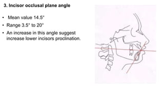 3. Incisor occlusal plane angle
• Mean value 14.5°
• Range 3.5° to 20°
• An increase in this angle suggest
increase lower incisors proclination.
 