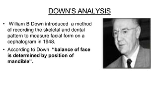 DOWN’S ANALYSIS
• William B Down introduced a method
of recording the skeletal and dental
pattern to measure facial form on a
cephalogram in 1948.
• According to Down “balance of face
is determined by position of
mandible”.
 