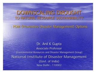 DOWNSCALING DROUGHT
  TO NATURAL RESOURCE SUSTAINABILITY

: PDM (Preventive Disaster Management) Options



                    Dr. Anil K Gupta
                   Associate Professor
   (Environmental Resources and Disaster Management Group)
National Institute of Disaster Management
                      (Govt. of India)
                    New Delhi - 110002
 