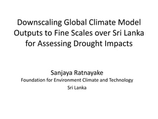 Downscaling Global Climate Model
Outputs to Fine Scales over Sri Lanka
   for Assessing Drought Impacts


               Sanjaya Ratnayake
  Foundation for Environment Climate and Technology
                       Sri Lanka
 