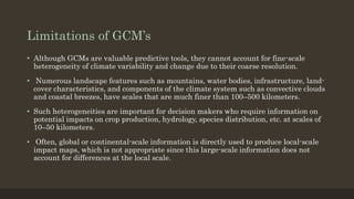 Limitations of GCM’s
• Although GCMs are valuable predictive tools, they cannot account for fine-scale
heterogeneity of climate variability and change due to their coarse resolution.
• Numerous landscape features such as mountains, water bodies, infrastructure, land-
cover characteristics, and components of the climate system such as convective clouds
and coastal breezes, have scales that are much finer than 100–500 kilometers.
• Such heterogeneities are important for decision makers who require information on
potential impacts on crop production, hydrology, species distribution, etc. at scales of
10–50 kilometers.
• Often, global or continental-scale information is directly used to produce local-scale
impact maps, which is not appropriate since this large-scale information does not
account for differences at the local scale.
 