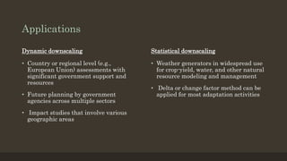 Applications
Dynamic downscaling
• Country or regional level (e.g.,
European Union) assessments with
significant government support and
resources
• Future planning by government
agencies across multiple sectors
• Impact studies that involve various
geographic areas
Statistical downscaling
• Weather generators in widespread use
for crop-yield, water, and other natural
resource modeling and management
• Delta or change factor method can be
applied for most adaptation activities
 