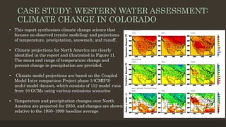 CASE STUDY: WESTERN WATER ASSESSMENT:
CLIMATE CHANGE IN COLORADO
• This report synthesizes climate change science that
focuses on observed trends; modeling; and projections
of temperature, precipitation, snowmelt, and runoff.
• Climate projections for North America are clearly
identified in the report and illustrated in Figure 11.
The mean and range of temperature change and
percent change in precipitation are provided.
• Climate model projections are based on the Coupled
Model Inter comparison Project phase 3 (CMIP3)
multi-model dataset, which consists of 112 model runs
from 16 GCMs using various emissions scenarios
• Temperature and precipitation changes over North
America are projected for 2050, and changes are shown
relative to the 1950–1999 baseline average
 