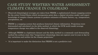 CASE STUDY: WESTERN WATER ASSESSMENT:
CLIMATE CHANGE IN COLORADO
• Observed climatological averages are taken from PRISM, a sophisticated climate mapping system
for the entire United States which incorporates point data, a digital elevation model, and expert
knowledge of complex climate systems to produce estimates of climate factors, e.g., temperature,
precipitation, etc
• PRISM is a mapping system that produces historical climate information. Projections were
downscaled and calculated via the delta method, in which the GCM multi-model average
temperature change was added to the observed climatology.
• Although PRISM is a legitimate dataset and the delta method is a commonly used downscaling
method the authors state that “temperature climatology does not capture year-to-year or day-to-
day variations and neither do the climate projections.”
• It is important to make the distinction that PRISM is not a predictive tool.
 