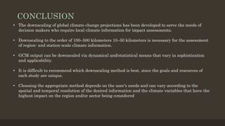 CONCLUSION
• The downscaling of global climate change projections has been developed to serve the needs of
decision makers who require local climate information for impact assessments.
• Downscaling to the order of 100–500 kilometers 10–50 kilometers is necessary for the assessment
of region- and station-scale climate information.
• GCM output can be downscaled via dynamical and/statistical means that vary in sophistication
and applicability.
• It is difficult to recommend which downscaling method is best, since the goals and resources of
each study are unique.
• Choosing the appropriate method depends on the user’s needs and can vary according to the
spatial and temporal resolution of the desired information and the climate variables that have the
highest impact on the region and/or sector being considered
 