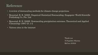 Reference
• A review of downscaling methods for climate change projections
• Benestad, R. E. (2008). Empirical-Statistical Downscaling. Singapore: World Scientific
Publishing Co. Pte. Ltd
• Benestad, R. E. (2009). Downscaling precipitation extremes. Theoretical and Applied
Climatology 100(1-2), 1-2
• Various sites in the internet
Thank you
N.Nagadatt Sharma
Roll no 191616
 