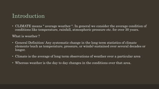 Introduction
• CLIMATE means “ average weather “. In general we consider the average condition of
conditions like temperature, rainfall, atmospheric pressure etc. for over 30 years.
What is weather ?
• General Definition: Any systematic change in the long term statistics of climate
elements (such as temperature, pressure, or winds) sustained over several decades or
longer.
• Climate is the average of long term observations of weather over a particular area
• Whereas weather is the day to day changes in the conditions over that area.
 