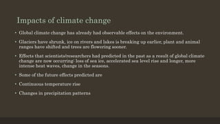 Impacts of climate change
• Global climate change has already had observable effects on the environment.
• Glaciers have shrunk, ice on rivers and lakes is breaking up earlier, plant and animal
ranges have shifted and trees are flowering sooner.
• Effects that scientists/researchers had predicted in the past as a result of global climate
change are now occurring: loss of sea ice, accelerated sea level rise and longer, more
intense heat waves, change in the seasons.
• Some of the future effects predicted are
• Continuous temperature rise
• Changes in precipitation patterns
 