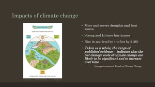 Impacts of climate change
• More and severe droughts and heat
waves.
• Strong and Intense hurricanes
• Rise in sea-level by 1-4 feet by 2100
• Taken as a whole, the range of
published evidence indicates that the
net damage costs of climate change are
likely to be significant and to increase
over time
- Intergovernmental Panel on Climate Change
 