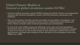 Global Climatic Models or
General or global circulation models (GCMs)
• General or global circulation models (GCMs) simulate the Earth’s climate via mathematical
equations that describe atmospheric, oceanic, and biotic processes, interactions, and
feedbacks.
• They are the primary tools that provide reasonably accurate global-, hemispheric-, and
continental-scale climate information and are used to understand present climate and
future climate scenarios under increased greenhouse gas concentrations.
• In each of the cells, GCMs compute the following: water vapor and cloud atmospheric
interactions, direct and indirect effects of aerosols on radiation and precipitation, changes
in snow cover and sea ice, the storage of heat in soils and oceans, surfaces fluxes of heat
and moisture, and large-scale transport of heat and water by the atmosphere and oceans
(Wilby et al., 2009).
 