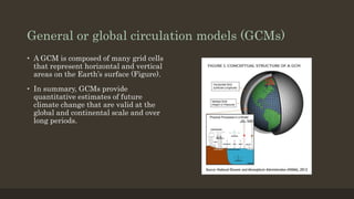 General or global circulation models (GCMs)
• A GCM is composed of many grid cells
that represent horizontal and vertical
areas on the Earth’s surface (Figure).
• In summary, GCMs provide
quantitative estimates of future
climate change that are valid at the
global and continental scale and over
long periods.
 