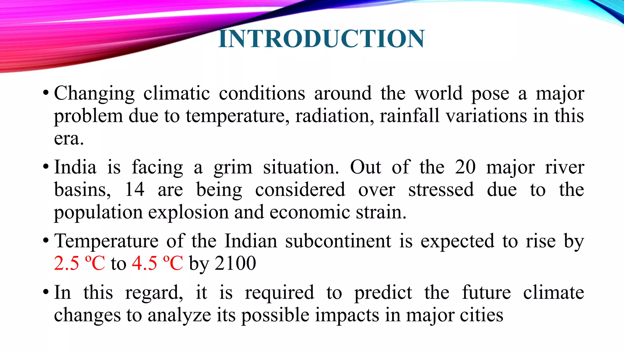 INTRODUCTION
• Changing climatic conditions around the world pose a major
problem due to temperature, radiation, rainfall variations in this
era.
• India is facing a grim situation. Out of the 20 major river
basins, 14 are being considered over stressed due to the
population explosion and economic strain.
• Temperature of the Indian subcontinent is expected to rise by
2.5 ºC to 4.5 ºC by 2100
• In this regard, it is required to predict the future climate
changes to analyze its possible impacts in major cities
 