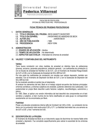FACULTAD DE PSICOLOGÍA
OFICINA DE PRÁCTICAS PRE - PROFESIONALES
FICHA TÉCNICA DE PRUEBAS PSICOLÓGICAS
I. DATOS GENERALES
I.1. TITULO ORIGINAL DEL PRUEBA : BECK ANXIETY INVENTORY
I.2. TITULO EN ESPAÑOL : INVENTARIO DE ANSIEDAD DE BECK
I.3. AUTOR (ES) : AARON BECK
I.4. AÑO DE PUBLICACIÓN : 1988
I.5. PROCEDENCIA : NEW YORK
II. ADMINISTRACION
2.1. EDADES DE APLICACIÓN : Adultos
2.2. TIEMPO DE APLICACIÓN : No determinado
2.3. ASPECTOS QUE EVALUA : Intensidad de síntomas de ansiedad
III. VALIDEZ Y CONFIABILIDAD DEL INSTRUMENTO
Validez
Tiene buena correlación con otras medidas de ansiedad en distintos tipos de poblaciones
(jóvenes, ancianos, pacientes psiquiátricos, población general). Los coeficientes de correlación (r)
con la Escala de ansiedad de Hamilton es de 0,51, con el Inventario de Ansiedad Rasgo-Estado
de 0,47 a 0,58 y con la Subescala de Ansiedad del SCL-90R de 0,81.
Por otra parte los coeficientes de correlación con escalas que valoran depresión, también son
elevados. Con el Inventario de Depresión de Beck de 0,61 y con la Subescala de Depresión del
SCL-90R de 0,62.
Se ha mostrado sensible al cambio tras el tratamiento.
Al analizar los elementos del test, Beck en el trabajo original encuentra dos factores principales:
síntomas somáticos y síntomas subjetivos de ansiedad, pudiendo obtenerse dos subescalas. Con
posterioridad en propio Beck describió cuatro factores: subjetivo, neurofisiológico, autonómico y
pánico.
En 1993, Steer, al aplicar una versión informática del test describió dos componentes en el test:
somático y subjetivo, si bien muchos de los ítems clasificados en cada grupo no correspondían
exactamente con los encontrados por Beck.
Fiabilidad
Posee una elevada consistencia interna (alfa de Cronbach de 0,90 a 0,94). La correlación de los
ítems con la puntuación total oscila entre 0,30 y 0,71. La fiabilidad test-retest tras una semana es
de 0,67 a 0,93 y tras 7 semanas de 0,62.
IV. DESCRIPCIÓN DE LA PRUEBA
El Inventario de Ansiedad de Beck es un instrumento capaz de discriminar de manera fiable entre
ansiedad y depresión. Fue concebido específicamente para valorar la severidad de los síntomas
de ansiedad.
U n i v e r s i d a d N a c i o n a l
Federico Villarreal
Profesionales formando profesionales
 