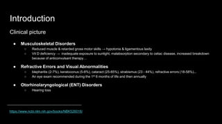 Introduction
Clinical picture
● Musculoskeletal Disorders
○ Reduced muscle & retarded gross motor skills → hypotonia & ligamentous laxity
○ Vit D deficiency → inadequate exposure to sunlight, malabsorption secondary to celiac disease, increased breakdown
because of anticonvulsant therapy…
● Refractive Errors and Visual Abnormalities
○ blepharitis (2-7%), keratoconus (5-8%), cataract (25-85%), strabismus (23 - 44%), refractive errors (18-58%)...
○ An eye exam recommended during the 1st 6 months of life and then annually
● Otorhinolaryngological (ENT) Disorders
○ Hearing loss
https://www.ncbi.nlm.nih.gov/books/NBK526016/
 