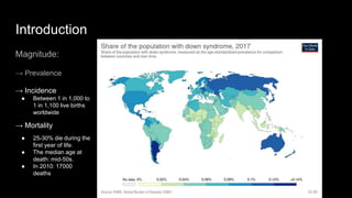 Introduction
Magnitude:
→ Prevalence
→ Incidence
● Between 1 in 1,000 to
1 in 1,100 live births
worldwide
→ Mortality
● 25-30% die during the
first year of life.
● The median age at
death: mid-50s.
● In 2010: 17000
deaths
 